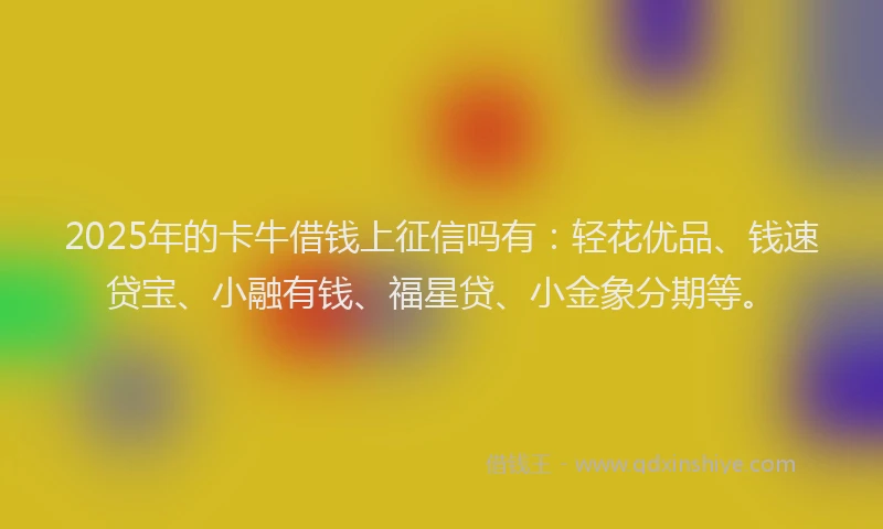 2025年的卡牛借钱上征信吗有：轻花优品、钱速贷宝、小融有钱、福星贷、小金象分期等。