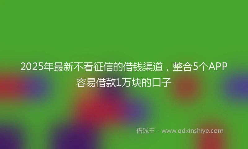 2025年最新不看征信的借钱渠道，整合5个APP容易借款1万块的口子