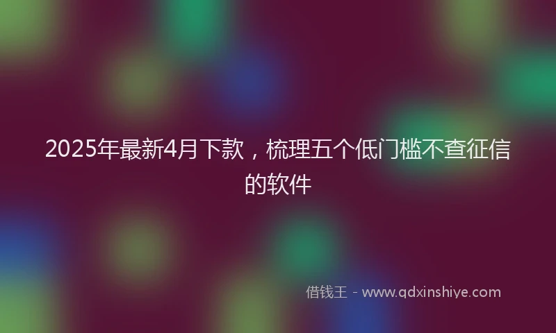 2025年最新4月下款，梳理五个低门槛不查征信的软件