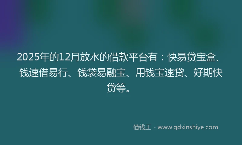 2025年的12月放水的借款平台有：快易贷宝盒、钱速借易行、钱袋易融宝、用钱宝速贷、好期快贷等。