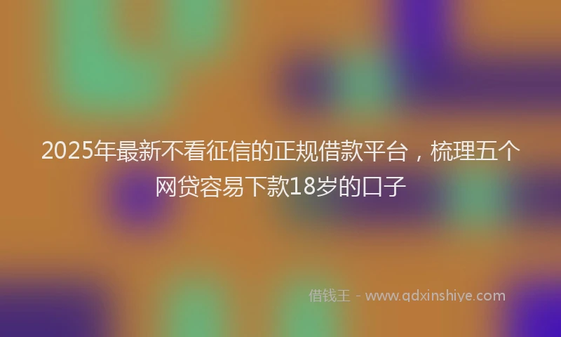 2025年最新不看征信的正规借款平台，梳理五个网贷容易下款18岁的口子