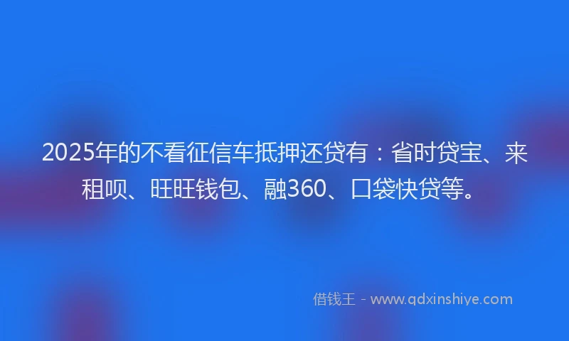 2025年的不看征信车抵押还贷有：省时贷宝、来租呗、旺旺钱包、融360、口袋快贷等。