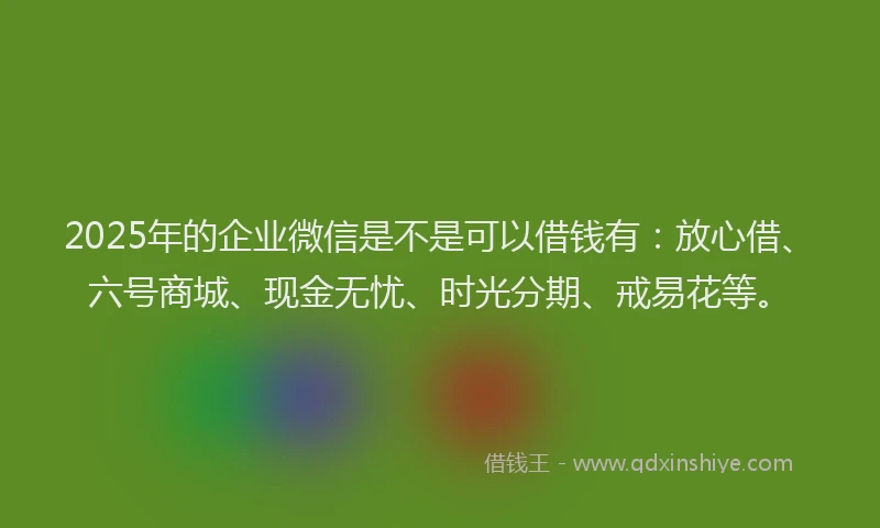 2025年的企业微信是不是可以借钱有：放心借、六号商城、现金无忧、时光分期、戒易花等。