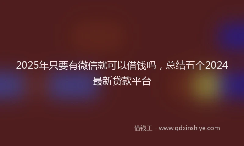 2025年只要有微信就可以借钱吗，总结五个2024最新贷款平台