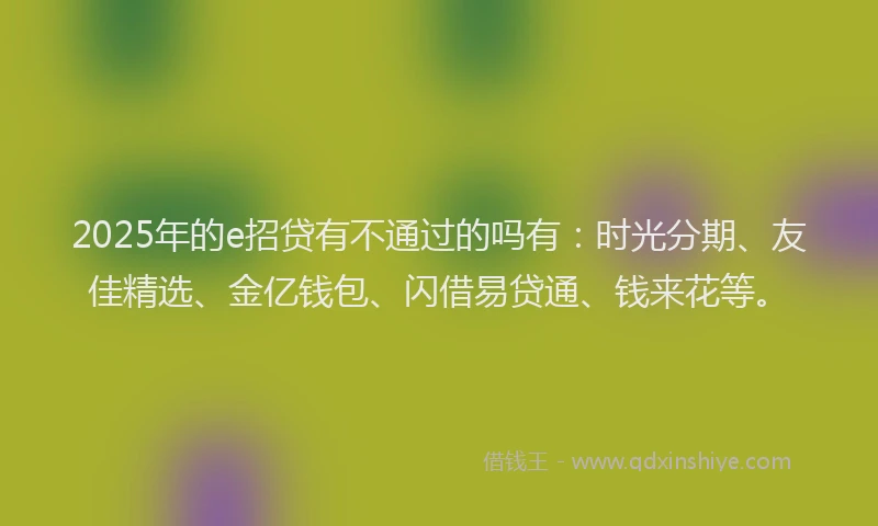 2025年的e招贷有不通过的吗有：时光分期、友佳精选、金亿钱包、闪借易贷通、钱来花等。