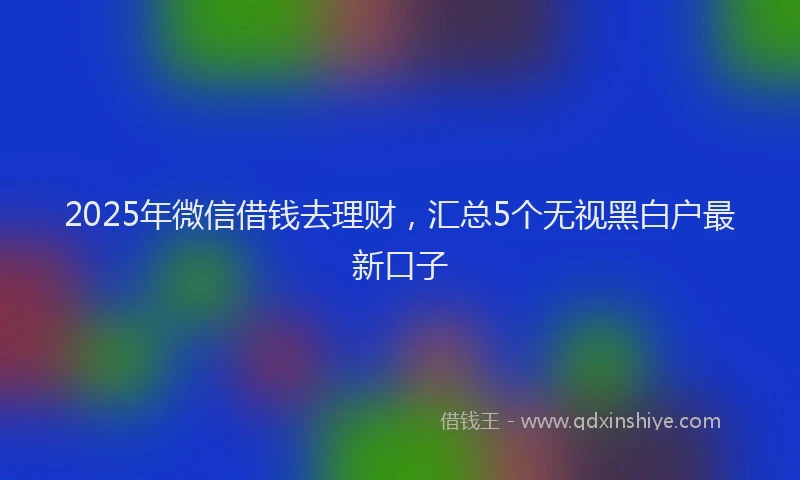 2025年微信借钱去理财，汇总5个无视黑白户最新口子