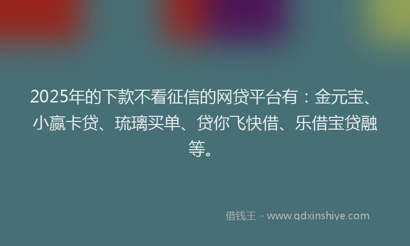 2025年的下款不看征信的网贷平台有：金元宝、小赢卡贷、琉璃买单、贷你飞快借、乐借宝贷融等。