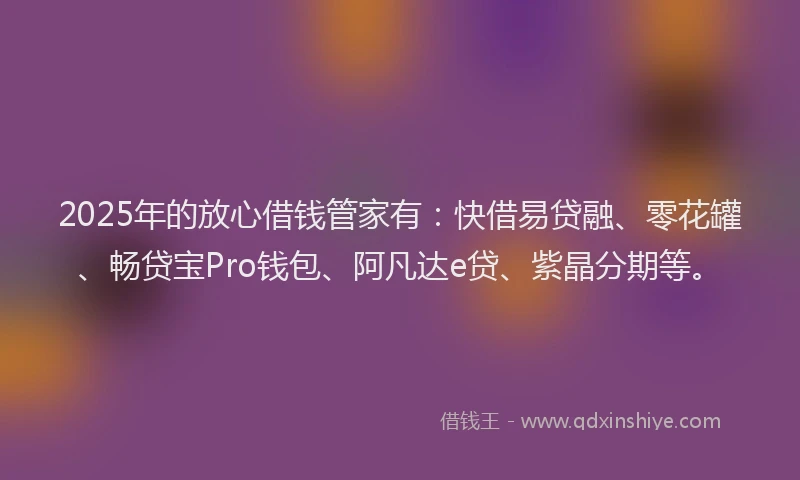 2025年的放心借钱管家有：快借易贷融、零花罐、畅贷宝Pro钱包、阿凡达e贷、紫晶分期等。