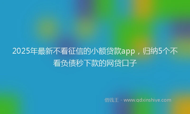 2025年最新不看征信的小额贷款app，归纳5个不看负债秒下款的网贷口子