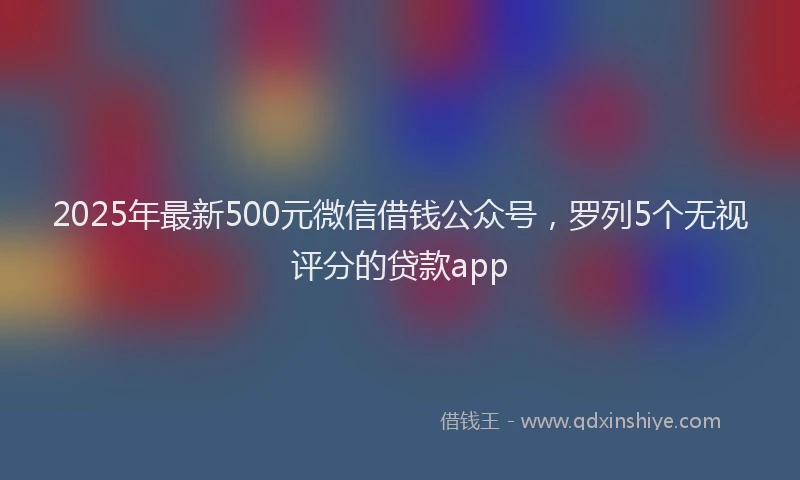 2025年最新500元微信借钱公众号，罗列5个无视评分的贷款app