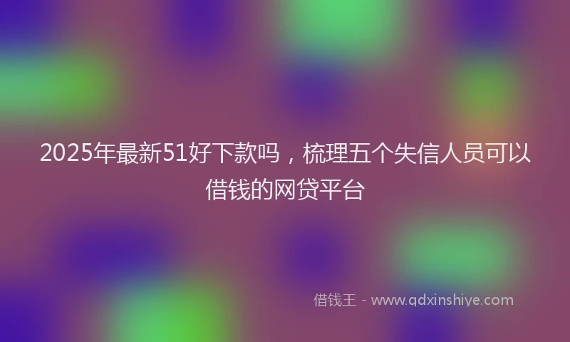 2025年最新51好下款吗，梳理五个失信人员可以借钱的网贷平台