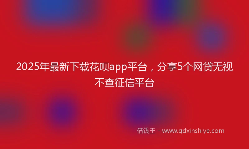 2025年最新下载花呗app平台，分享5个网贷无视不查征信平台