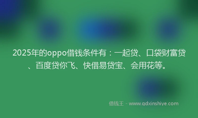 2025年的oppo借钱条件有：一起贷、口袋财富贷、百度贷你飞、快借易贷宝、会用花等。