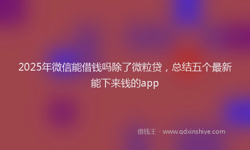 2025年微信能借钱吗除了微粒贷，总结五个最新能下来钱的app