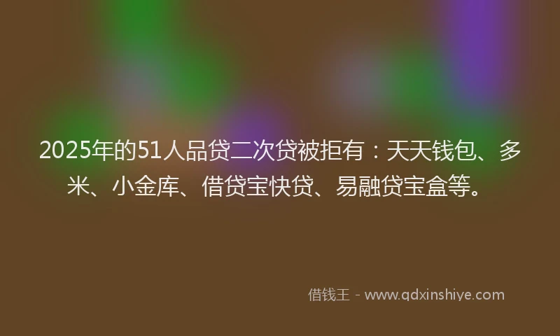 2025年的51人品贷二次贷被拒有：天天钱包、多米、小金库、借贷宝快贷、易融贷宝盒等。