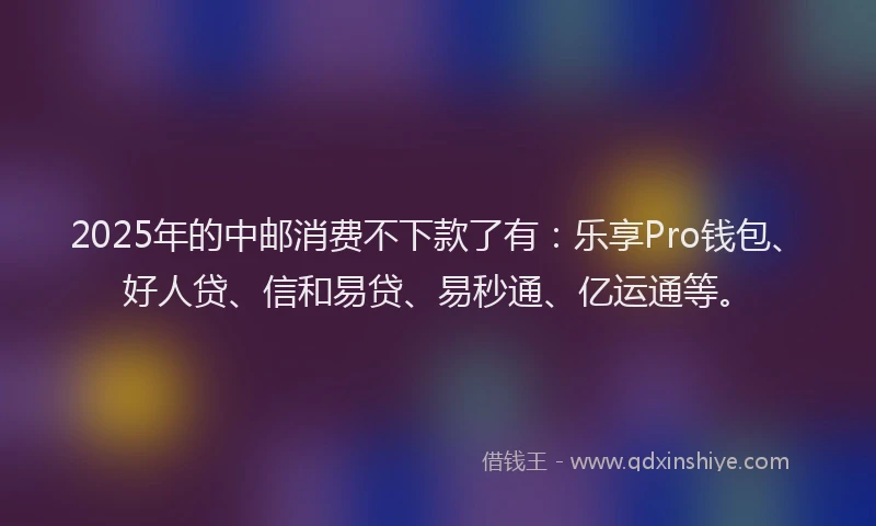2025年的中邮消费不下款了有：乐享Pro钱包、好人贷、信和易贷、易秒通、亿运通等。
