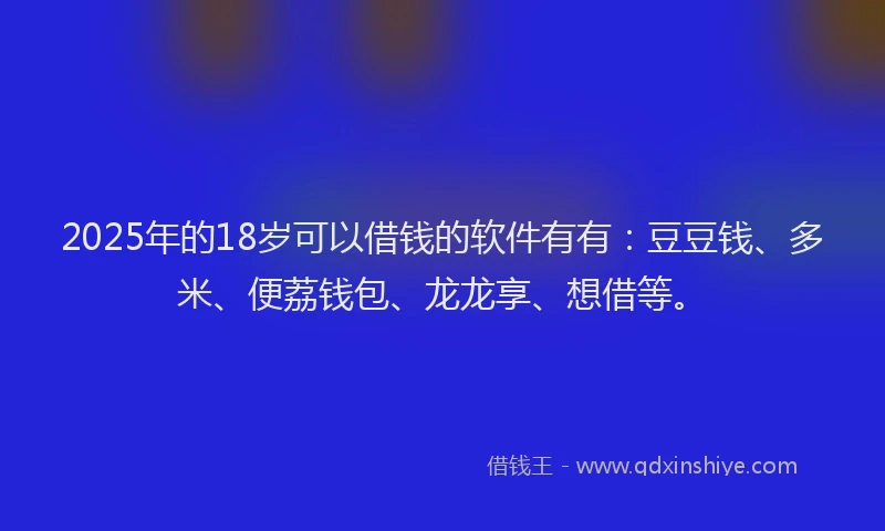 2025年的18岁可以借钱的软件有有：豆豆钱、多米、便荔钱包、龙龙享、想借等。