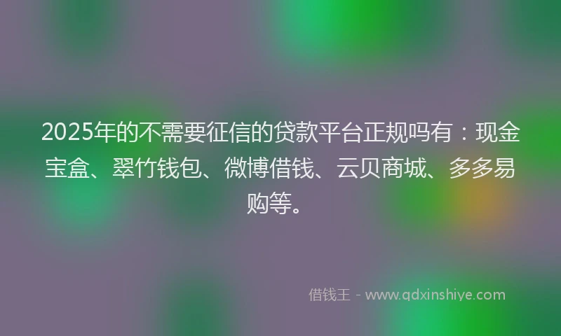 2025年的不需要征信的贷款平台正规吗有：现金宝盒、翠竹钱包、微博借钱、云贝商城、多多易购等。