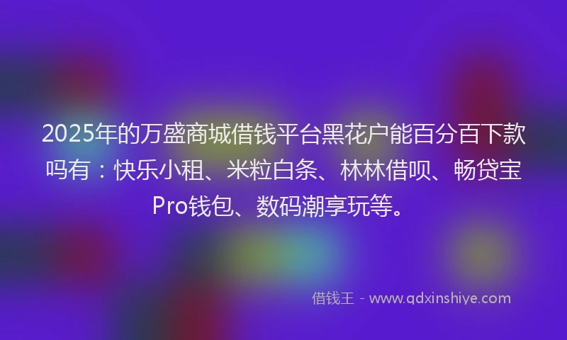 2025年的万盛商城借钱平台黑花户能百分百下款吗有：快乐小租、米粒白条、林林借呗、畅贷宝Pro钱包、数码潮享玩等。