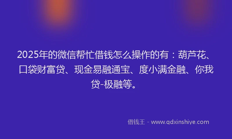 2025年的微信帮忙借钱怎么操作的有：葫芦花、口袋财富贷、现金易融通宝、度小满金融、你我贷-极融等。