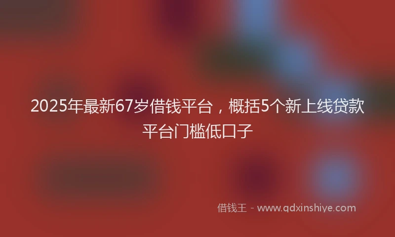2025年最新67岁借钱平台，概括5个新上线贷款平台门槛低口子