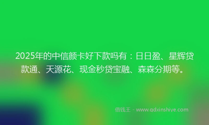 2025年的中信颜卡好下款吗有：日日盈、星辉贷款通、天源花、现金秒贷宝融、森森分期等。