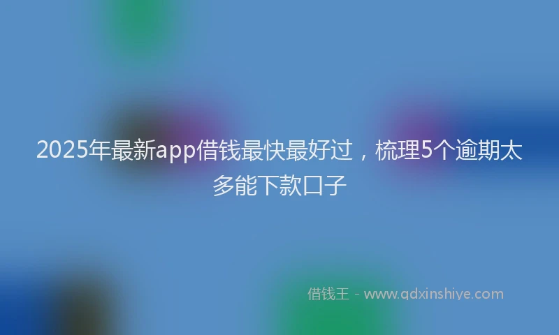 2025年最新app借钱最快最好过，梳理5个逾期太多能下款口子