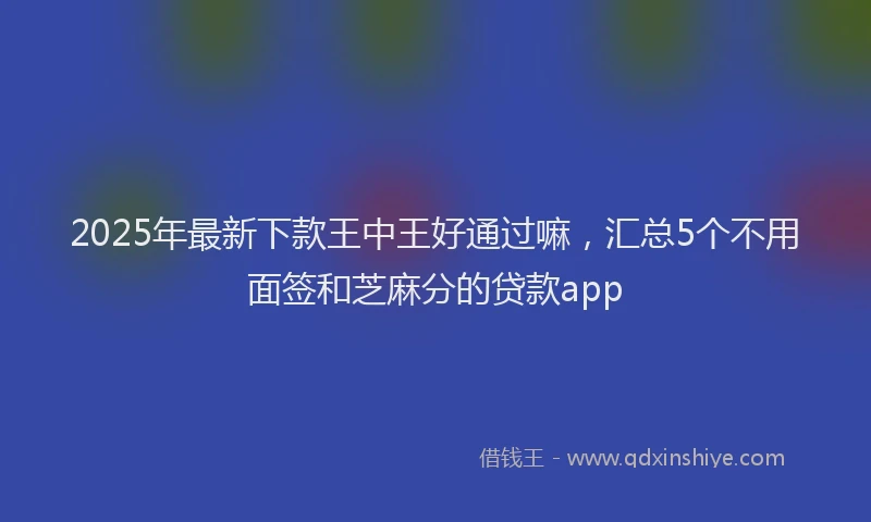 2025年最新下款王中王好通过嘛，汇总5个不用面签和芝麻分的贷款app