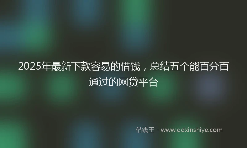 2025年最新下款容易的借钱，总结五个能百分百通过的网贷平台