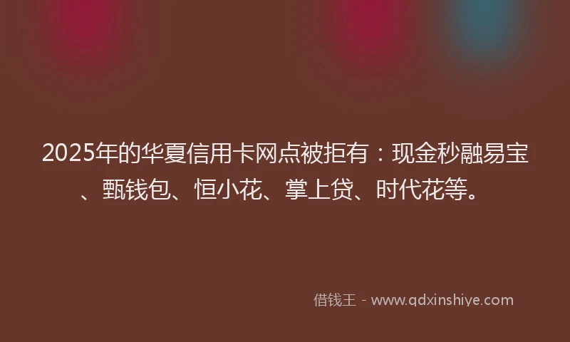 2025年的华夏信用卡网点被拒有：现金秒融易宝、甄钱包、恒小花、掌上贷、时代花等。