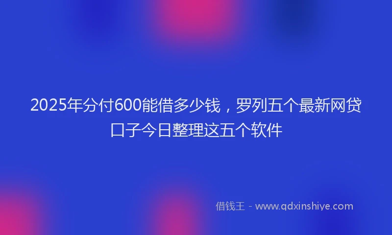 2025年分付600能借多少钱，罗列五个最新网贷口子今日整理这五个软件