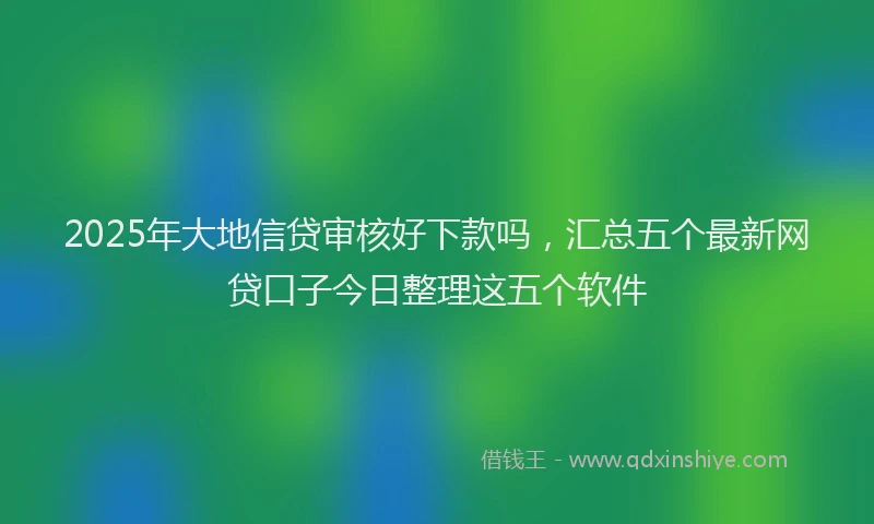 2025年大地信贷审核好下款吗，汇总五个最新网贷口子今日整理这五个软件