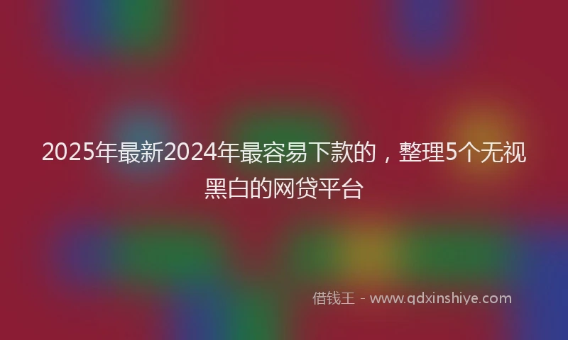 2025年最新2024年最容易下款的，整理5个无视黑白的网贷平台