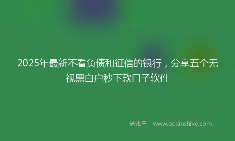 2025年最新不看负债和征信的银行，分享五个无视黑白户秒下款口子软件