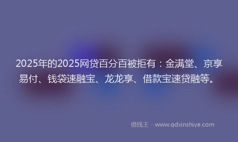 2025年的2025网贷百分百被拒有：金满堂、京享易付、钱袋速融宝、龙龙享、借款宝速贷融等。
