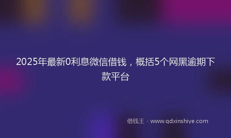 2025年最新0利息微信借钱，概括5个网黑逾期下款平台