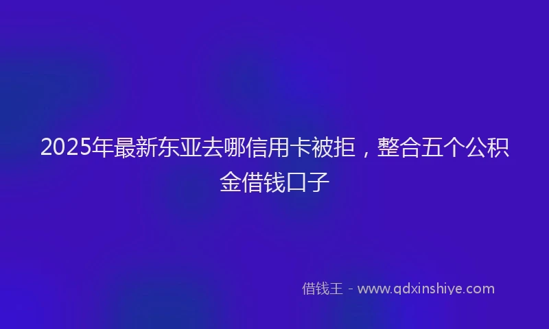 2025年最新东亚去哪信用卡被拒，整合五个公积金借钱口子