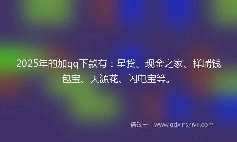 2025年的加qq下款有：星贷、现金之家、祥瑞钱包宝、天源花、闪电宝等。