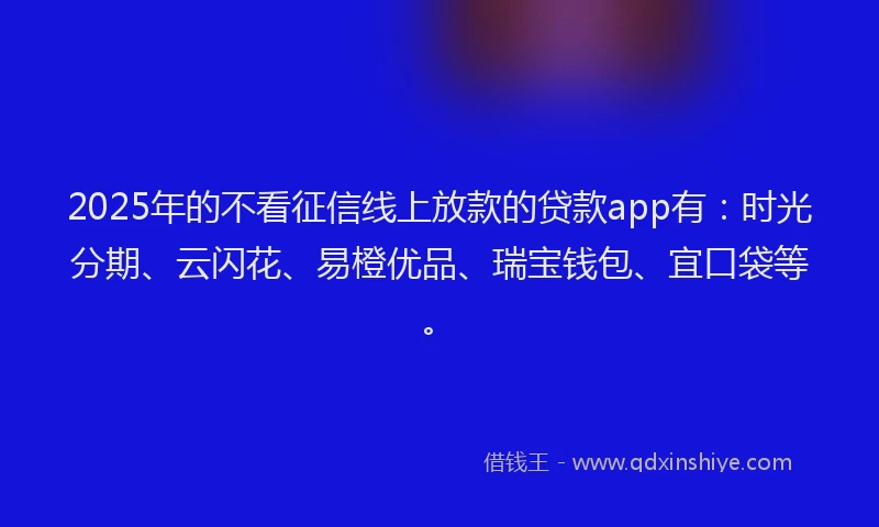 2025年的不看征信线上放款的贷款app有：时光分期、云闪花、易橙优品、瑞宝钱包、宜口袋等。