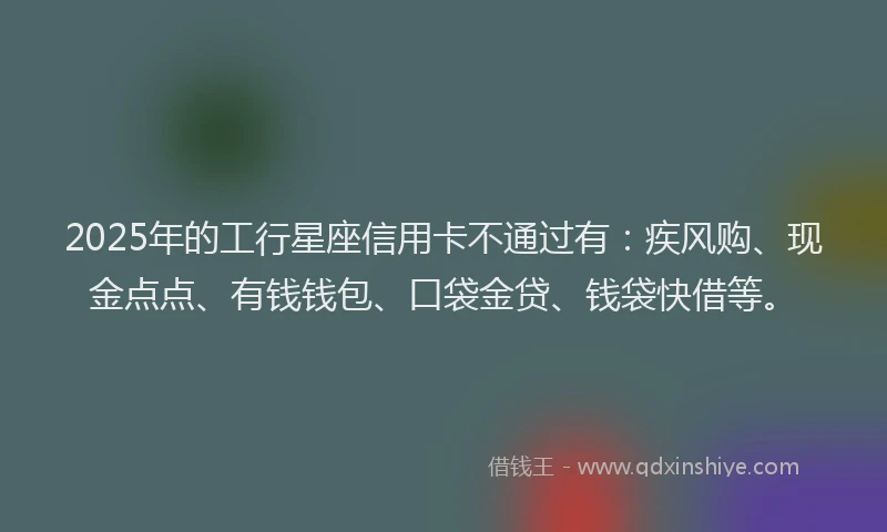 2025年的工行星座信用卡不通过有：疾风购、现金点点、有钱钱包、口袋金贷、钱袋快借等。