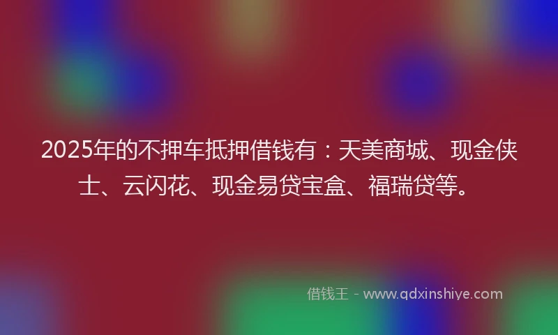 2025年的不押车抵押借钱有：天美商城、现金侠士、云闪花、现金易贷宝盒、福瑞贷等。