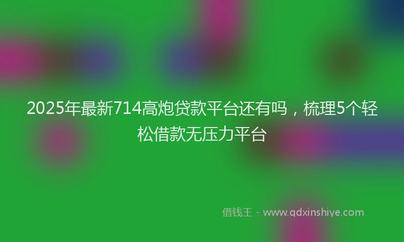 2025年最新714高炮贷款平台还有吗，梳理5个轻松借款无压力平台