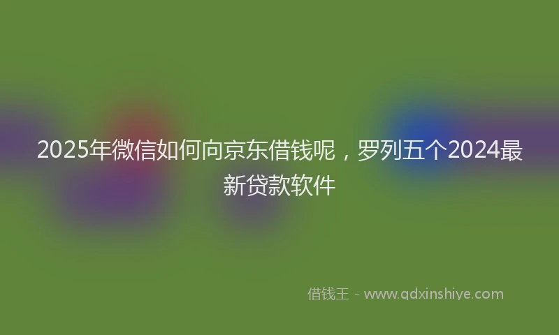 2025年微信如何向京东借钱呢，罗列五个2024最新贷款软件