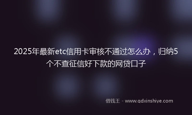 2025年最新etc信用卡审核不通过怎么办，归纳5个不查征信好下款的网贷口子