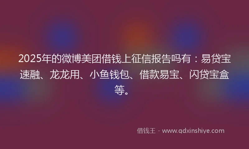 2025年的微博美团借钱上征信报告吗有：易贷宝速融、龙龙用、小鱼钱包、借款易宝、闪贷宝盒等。
