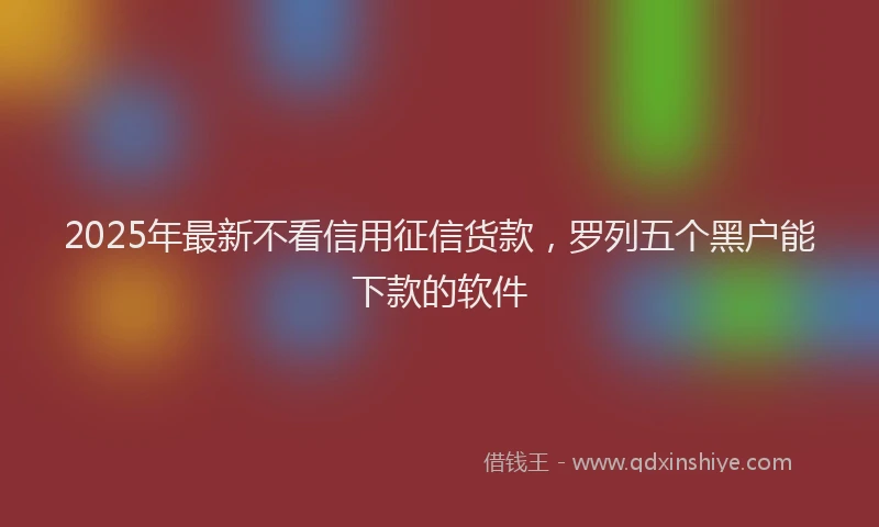 2025年最新不看信用征信货款，罗列五个黑户能下款的软件