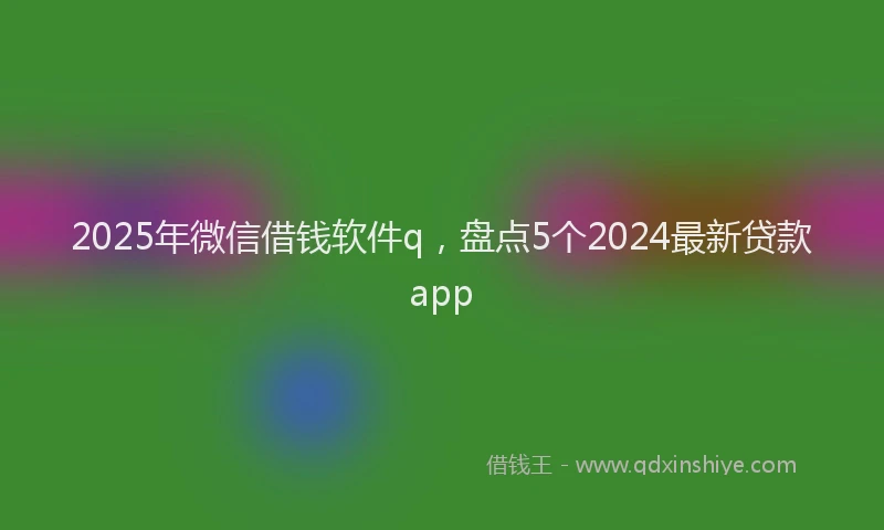 2025年微信借钱软件q，盘点5个2024最新贷款app