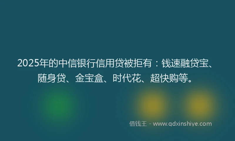 2025年的中信银行信用贷被拒有：钱速融贷宝、随身贷、金宝盒、时代花、超快购等。
