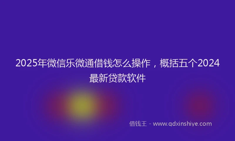 2025年微信乐微通借钱怎么操作，概括五个2024最新贷款软件