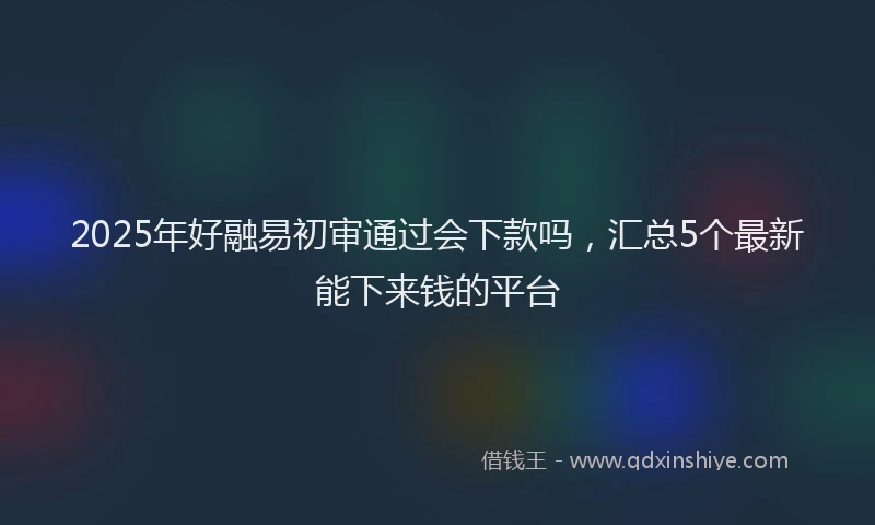 2025年好融易初审通过会下款吗，汇总5个最新能下来钱的平台